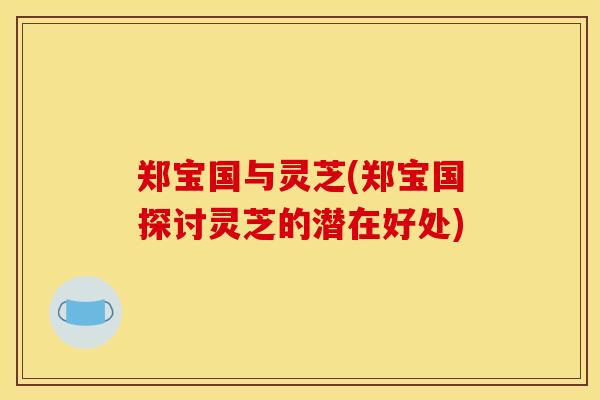 郑宝国与灵芝(郑宝国探讨灵芝的潜在好处) 郑宝国与灵芝(郑宝国探讨灵芝的潜在好处)