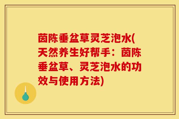 茵陈垂盆草灵芝泡水(天然养生好帮手:茵陈垂盆草、灵芝泡水的功效与使用方法) 茵陈垂盆草灵芝泡水(天然养生好帮手:茵陈垂盆草、灵芝泡水的功效与使用方法)