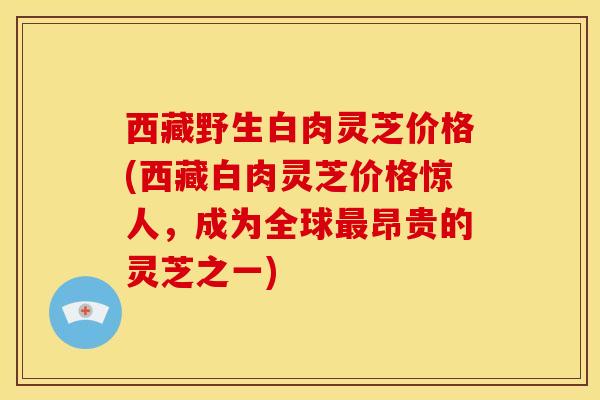 西藏野生白肉灵芝价格(西藏白肉灵芝价格惊人，成为全球昂贵的灵芝之一)