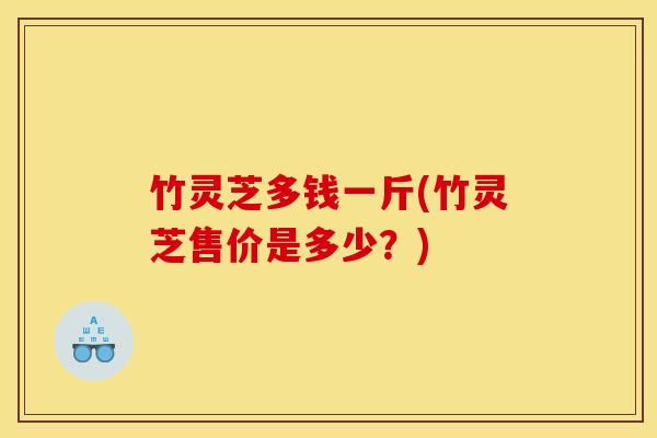 竹灵芝多钱一斤(竹灵芝售价是多少?) 竹灵芝多钱一斤(竹灵芝售价是多少?)