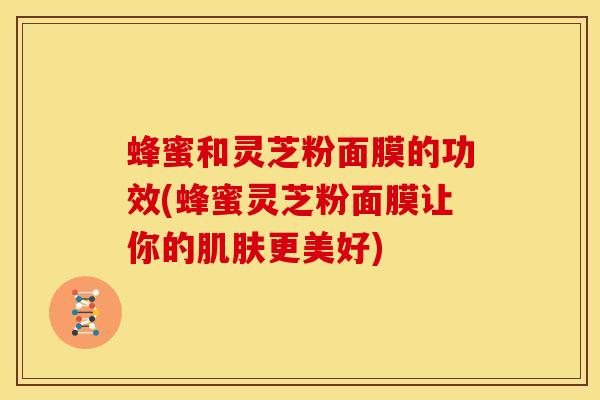 蜂蜜和灵芝粉面膜的功效(蜂蜜灵芝粉面膜让你的更美好) 蜂蜜和灵芝粉面膜的功效(蜂蜜灵芝粉面膜让你的更美好)