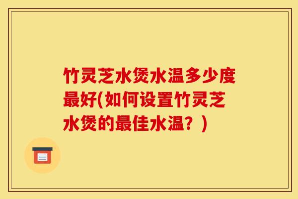 竹灵芝水煲水温多少度好(如何设置竹灵芝水煲的佳水温?) 竹灵芝水煲水温多少度好(如何设置竹灵芝水煲的佳水温?)