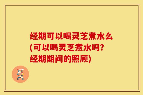 经期可以喝灵芝煮水么(可以喝灵芝煮水吗？经期期间的照顾)