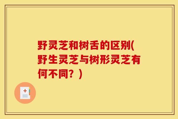 野灵芝和树舌的区别(野生灵芝与树形灵芝有何不同?) 野灵芝和树舌的区别(野生灵芝与树形灵芝有何不同?)