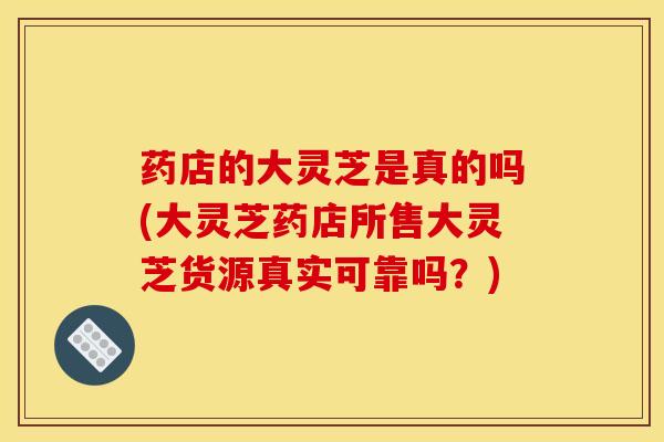 药店的大灵芝是真的吗(大灵芝药店所售大灵芝货源真实可靠吗?) 药店的大灵芝是真的吗(大灵芝药店所售大灵芝货源真实可靠吗?)