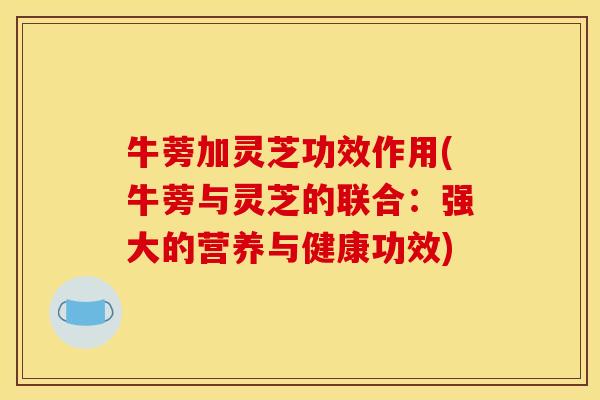 牛蒡加灵芝功效作用(牛蒡与灵芝的联合:强大的营养与健康功效) 牛蒡加灵芝功效作用(牛蒡与灵芝的联合:强大的营养与健康功效)
