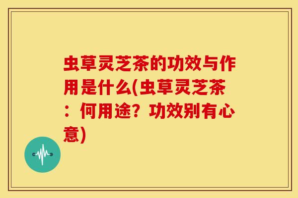 虫草灵芝茶的功效与作用是什么(虫草灵芝茶:何用途?功效别有心意) 虫草灵芝茶的功效与作用是什么(虫草灵芝茶:何用途?功效别有心意)
