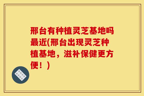 邢台有种植灵芝基地吗近(邢台出现灵芝种植基地，滋补保健更方便！)