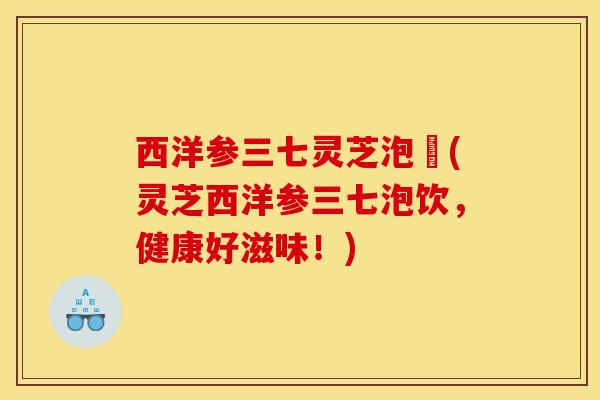 西洋参三七灵芝泡氿(灵芝西洋参三七泡饮,健康好滋味!) 西洋参三七灵芝泡氿(灵芝西洋参三七泡饮,健康好滋味!)