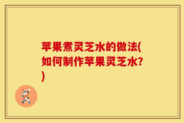 苹果煮灵芝水的做法(如何制作苹果灵芝水?) 苹果煮灵芝水的做法(如何制作苹果灵芝水?)