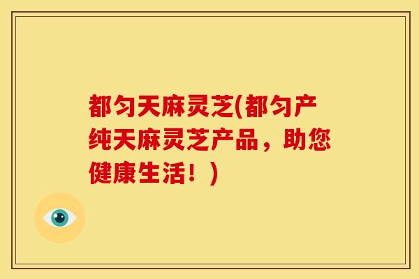 都匀天麻灵芝(都匀产纯天麻灵芝产品,助您健康生活!) 都匀天麻灵芝(都匀产纯天麻灵芝产品,助您健康生活!)