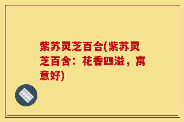 紫苏灵芝百合(紫苏灵芝百合:花香四溢,寓意好) 紫苏灵芝百合(紫苏灵芝百合:花香四溢,寓意好)