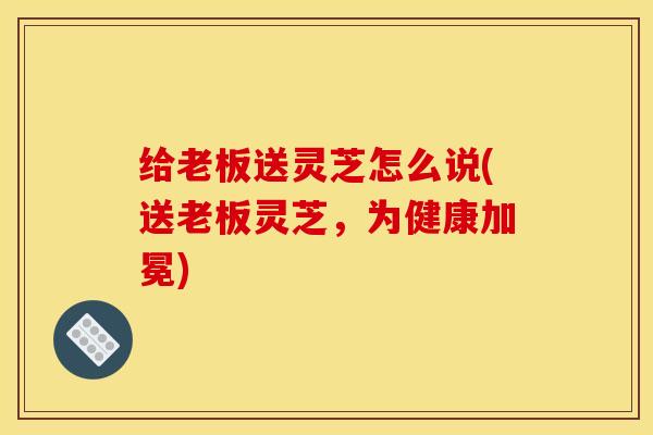 给老板送灵芝怎么说(送老板灵芝，为健康加冕)