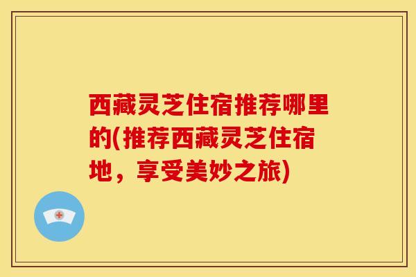 西藏灵芝住宿推荐哪里的(推荐西藏灵芝住宿地,享受美妙之旅) 西藏灵芝住宿推荐哪里的(推荐西藏灵芝住宿地,享受美妙之旅)