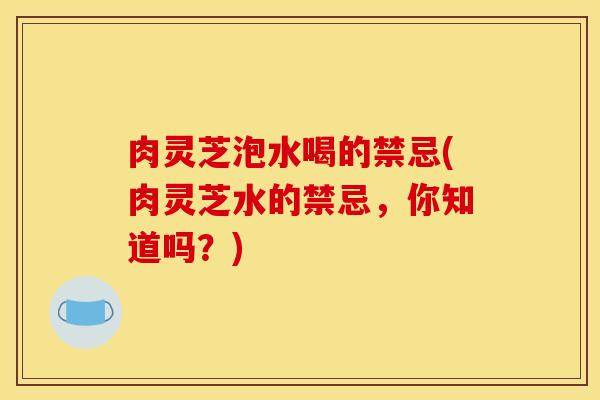肉灵芝泡水喝的禁忌(肉灵芝水的禁忌，你知道吗？)