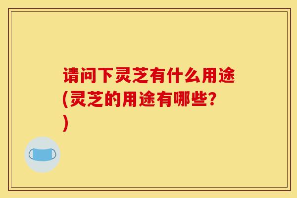 请问下灵芝有什么用途(灵芝的用途有哪些?) 请问下灵芝有什么用途(灵芝的用途有哪些?)