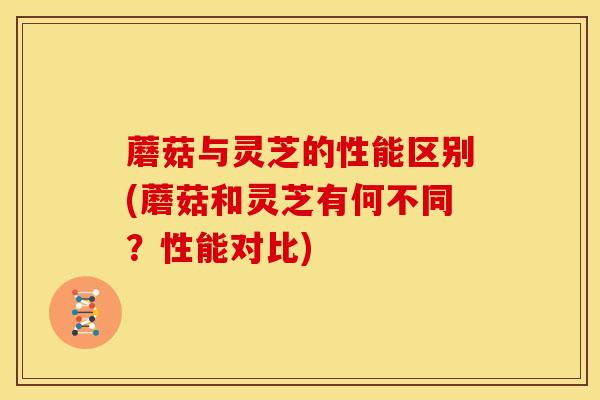 蘑菇与灵芝的性能区别(蘑菇和灵芝有何不同?性能对比) 蘑菇与灵芝的性能区别(蘑菇和灵芝有何不同?性能对比)