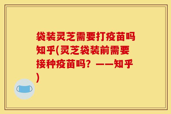 袋装灵芝需要打疫苗吗知乎(灵芝袋装前需要接种疫苗吗?——知乎) 袋装灵芝需要打疫苗吗知乎(灵芝袋装前需要接种疫苗吗?——知乎)