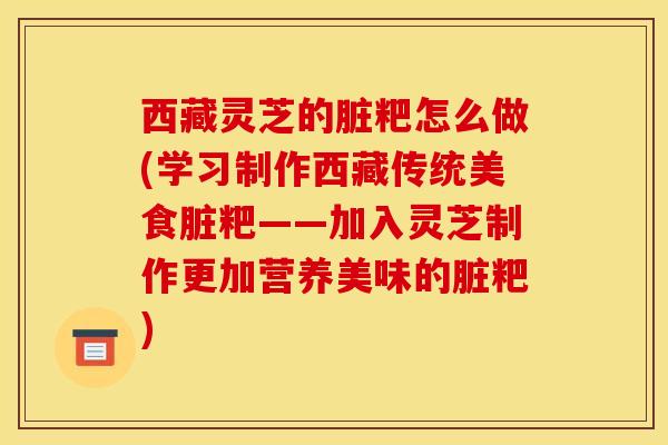 西藏灵芝的脏粑怎么做(学习制作西藏传统美食脏粑——加入灵芝制作更加营养美味的脏粑)