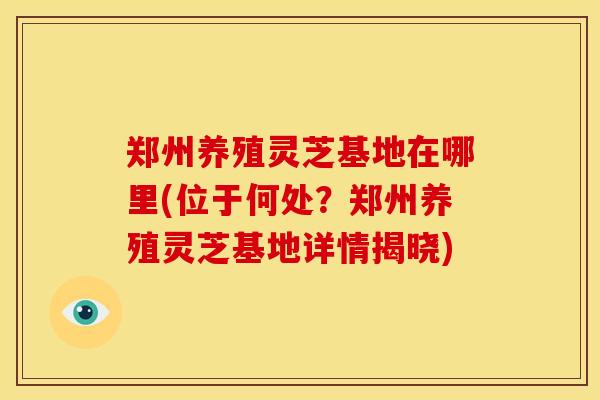郑州养殖灵芝基地在哪里(位于何处?郑州养殖灵芝基地详情揭晓) 郑州养殖灵芝基地在哪里(位于何处?郑州养殖灵芝基地详情揭晓)