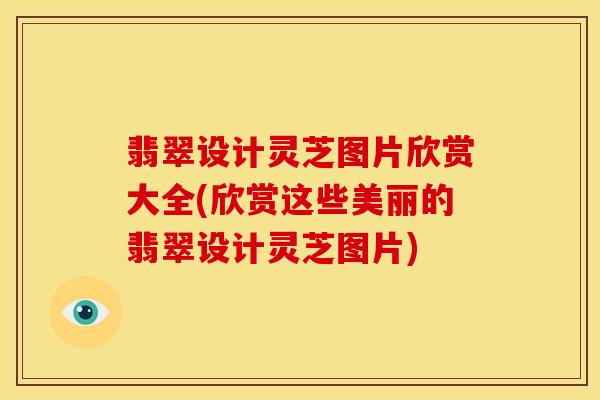 翡翠设计灵芝图片欣赏大全(欣赏这些美丽的翡翠设计灵芝图片)