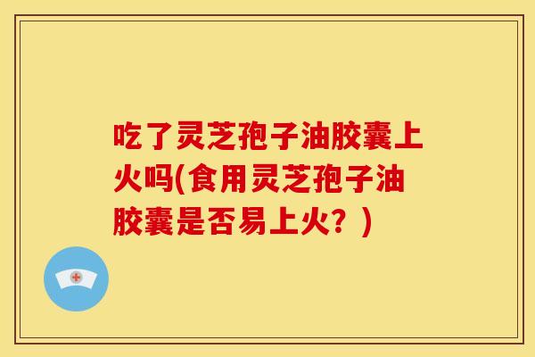 吃了灵芝孢子油胶囊上火吗(食用灵芝孢子油胶囊是否易上火?) 吃了灵芝孢子油胶囊上火吗(食用灵芝孢子油胶囊是否易上火?)