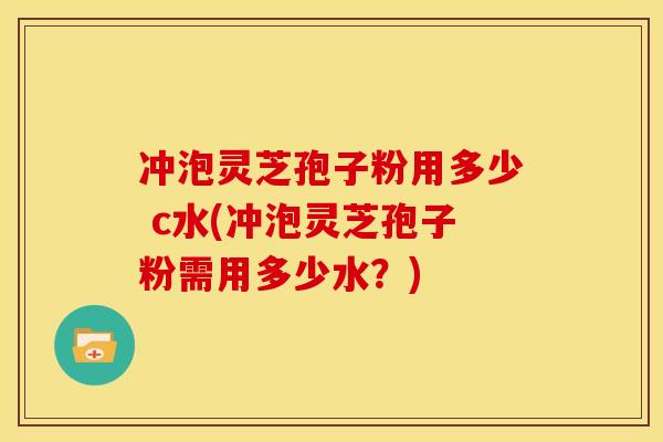 冲泡灵芝孢子粉用多少 c水(冲泡灵芝孢子粉需用多少水?) 冲泡灵芝孢子粉用多少 c水(冲泡灵芝孢子粉需用多少水?)