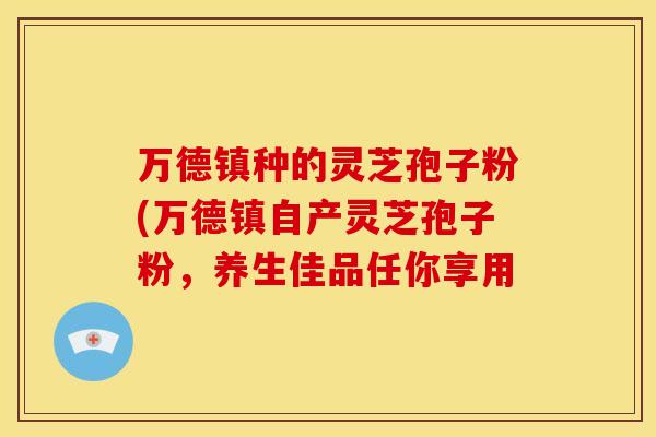 万德镇种的灵芝孢子粉(万德镇自产灵芝孢子粉,养生佳品任你享用 万德镇种的灵芝孢子粉(万德镇自产灵芝孢子粉,养生佳品任你享用