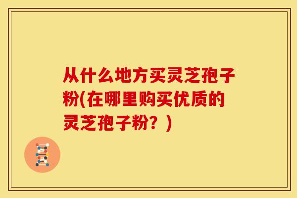 从什么地方买灵芝孢子粉(在哪里购买优质的灵芝孢子粉?) 从什么地方买灵芝孢子粉(在哪里购买优质的灵芝孢子粉?)