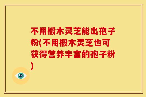 不用椴木灵芝能出孢子粉(不用椴木灵芝也可获得营养丰富的孢子粉) 不用椴木灵芝能出孢子粉(不用椴木灵芝也可获得营养丰富的孢子粉)