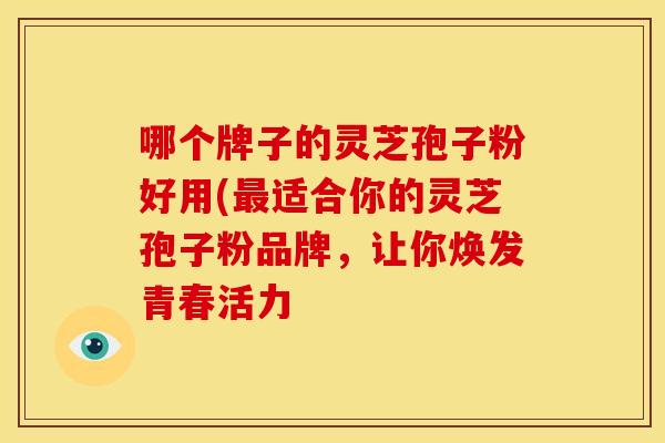 哪个牌子的灵芝孢子粉好用(适合你的灵芝孢子粉品牌,让你焕发青春活力 哪个牌子的灵芝孢子粉好用(适合你的灵芝孢子粉品牌,让你焕发青春活力