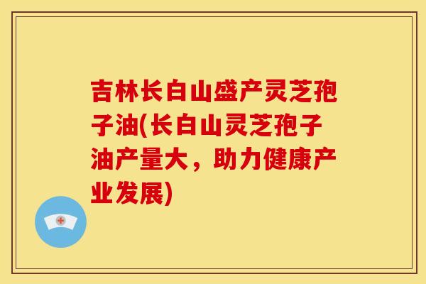 吉林长白山盛产灵芝孢子油(长白山灵芝孢子油产量大,助力健康产业发展) 吉林长白山盛产灵芝孢子油(长白山灵芝孢子油产量大,助力健康产业发展)