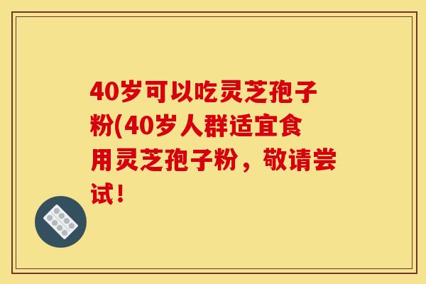 40岁可以吃灵芝孢子粉(40岁人群适宜食用灵芝孢子粉,敬请尝试! 40岁可以吃灵芝孢子粉(40岁人群适宜食用灵芝孢子粉,敬请尝试!