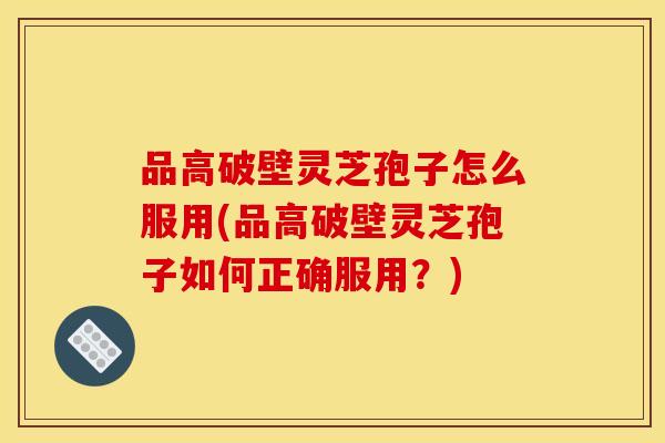 品高破壁灵芝孢子怎么服用(品高破壁灵芝孢子如何正确服用？)