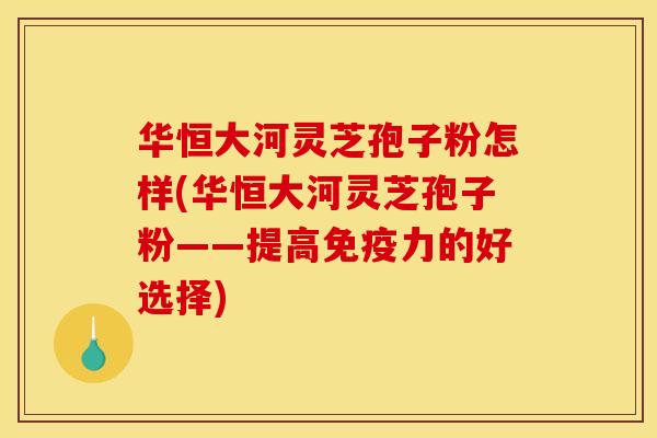 华恒大河灵芝孢子粉怎样(华恒大河灵芝孢子粉——提高免疫力的好选择) 华恒大河灵芝孢子粉怎样(华恒大河灵芝孢子粉——提高免疫力的好选择)