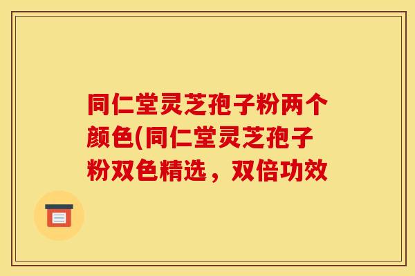 同仁堂灵芝孢子粉两个颜色(同仁堂灵芝孢子粉双色精选,双倍功效 同仁堂灵芝孢子粉两个颜色(同仁堂灵芝孢子粉双色精选,双倍功效