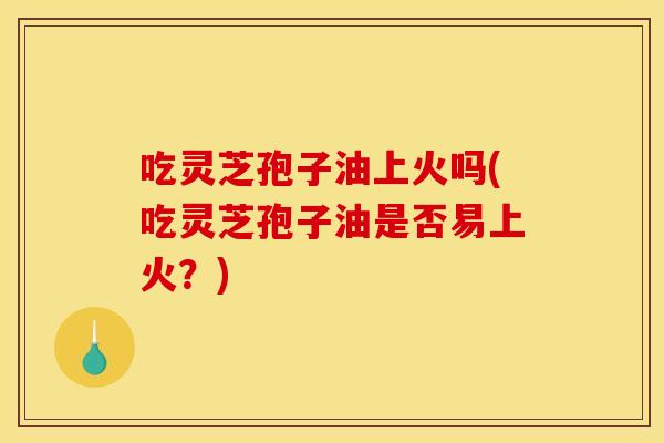 吃灵芝孢子油上火吗(吃灵芝孢子油是否易上火?) 吃灵芝孢子油上火吗(吃灵芝孢子油是否易上火?)
