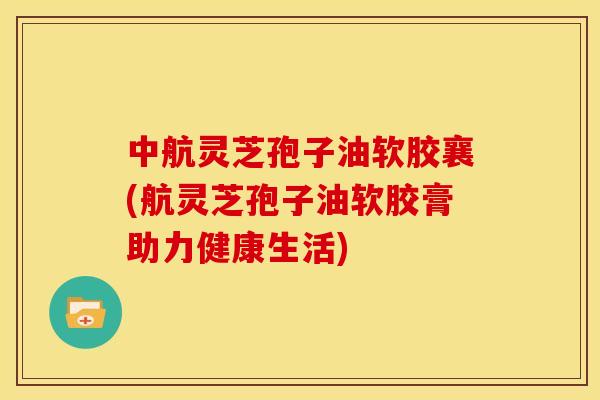 中航灵芝孢子油软胶襄(航灵芝孢子油软胶膏助力健康生活) 中航灵芝孢子油软胶襄(航灵芝孢子油软胶膏助力健康生活)