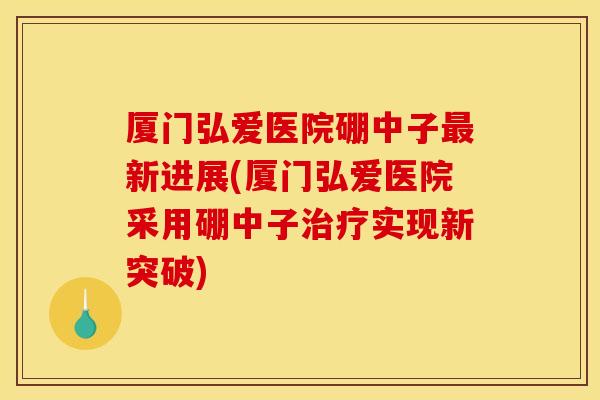厦门弘爱医院硼中子新进展(厦门弘爱医院采用硼中子实现新突破) 厦门弘爱医院硼中子新进展(厦门弘爱医院采用硼中子实现新突破)