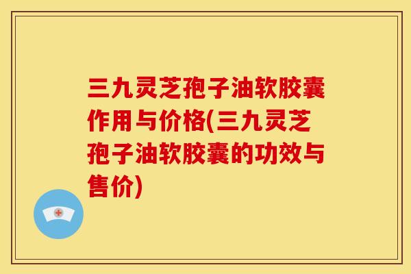 三九灵芝孢子油软胶囊作用与价格(三九灵芝孢子油软胶囊的功效与售价) 三九灵芝孢子油软胶囊作用与价格(三九灵芝孢子油软胶囊的功效与售价)