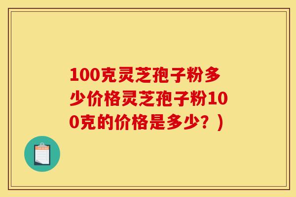 100克灵芝孢子粉多少价格灵芝孢子粉100克的价格是多少?) 100克灵芝孢子粉多少价格灵芝孢子粉100克的价格是多少?)