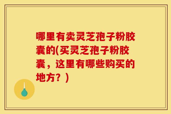 哪里有卖灵芝孢子粉胶囊的(买灵芝孢子粉胶囊，这里有哪些购买的地方？)