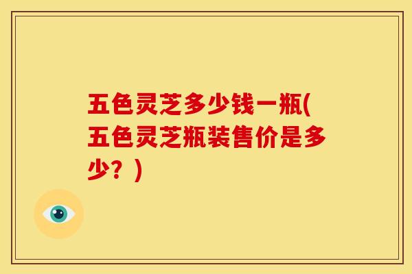 五色灵芝多少钱一瓶(五色灵芝瓶装售价是多少?) 五色灵芝多少钱一瓶(五色灵芝瓶装售价是多少?)