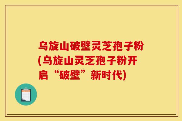 乌旋山破壁灵芝孢子粉(乌旋山灵芝孢子粉开启“破壁”新时代) 乌旋山破壁灵芝孢子粉(乌旋山灵芝孢子粉开启“破壁”新时代)