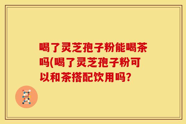 喝了灵芝孢子粉能喝茶吗(喝了灵芝孢子粉可以和茶搭配饮用吗？