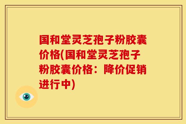 国和堂灵芝孢子粉胶囊价格(国和堂灵芝孢子粉胶囊价格:降价促销进行中) 国和堂灵芝孢子粉胶囊价格(国和堂灵芝孢子粉胶囊价格:降价促销进行中)