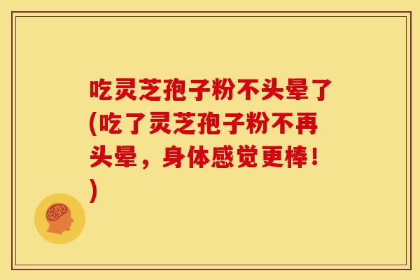 吃灵芝孢子粉不头晕了(吃了灵芝孢子粉不再头晕,身体感觉更棒!) 吃灵芝孢子粉不头晕了(吃了灵芝孢子粉不再头晕,身体感觉更棒!)