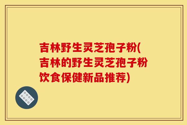 吉林野生灵芝孢子粉(吉林的野生灵芝孢子粉饮食保健新品推荐) 吉林野生灵芝孢子粉(吉林的野生灵芝孢子粉饮食保健新品推荐)