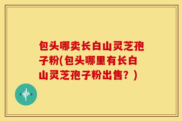 包头哪卖长白山灵芝孢子粉(包头哪里有长白山灵芝孢子粉出售?) 包头哪卖长白山灵芝孢子粉(包头哪里有长白山灵芝孢子粉出售?)