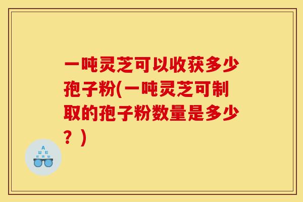 一吨灵芝可以收获多少孢子粉(一吨灵芝可制取的孢子粉数量是多少?) 一吨灵芝可以收获多少孢子粉(一吨灵芝可制取的孢子粉数量是多少?)
